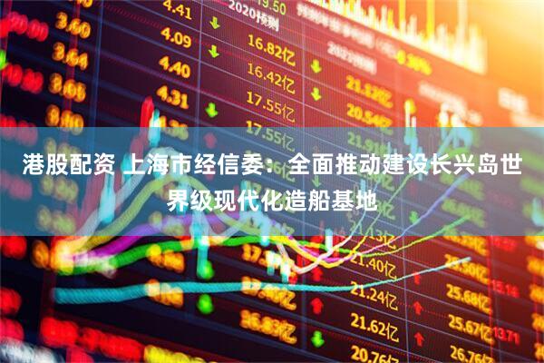 港股配资 上海市经信委：全面推动建设长兴岛世界级现代化造船基地