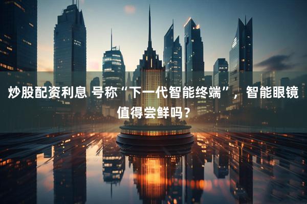 炒股配资利息 号称“下一代智能终端”，智能眼镜值得尝鲜吗？