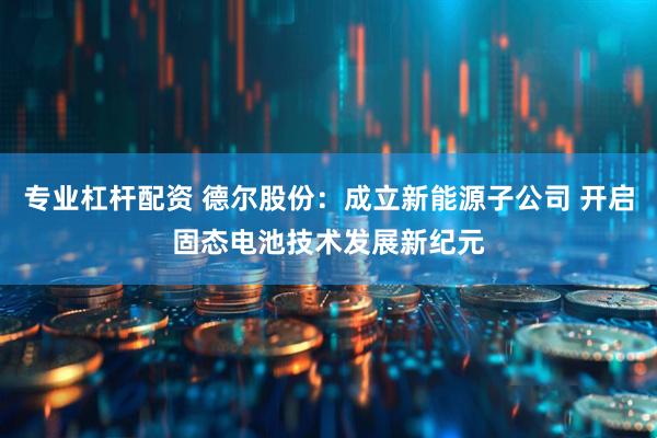 专业杠杆配资 德尔股份：成立新能源子公司 开启固态电池技术发展新纪元
