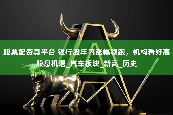 股票配资真平台 银行股年内涨幅领跑，机构看好高股息机遇_汽车板块_新高_历史