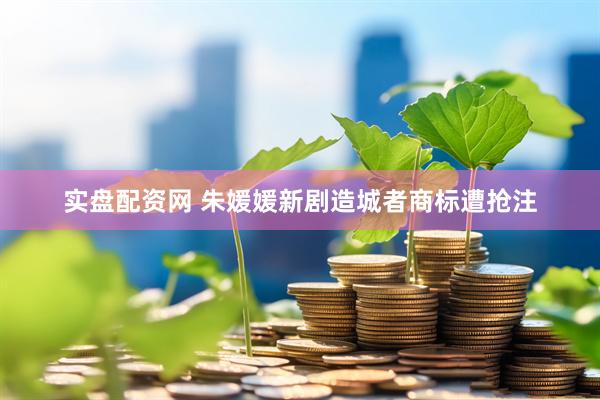 实盘配资网 朱媛媛新剧造城者商标遭抢注