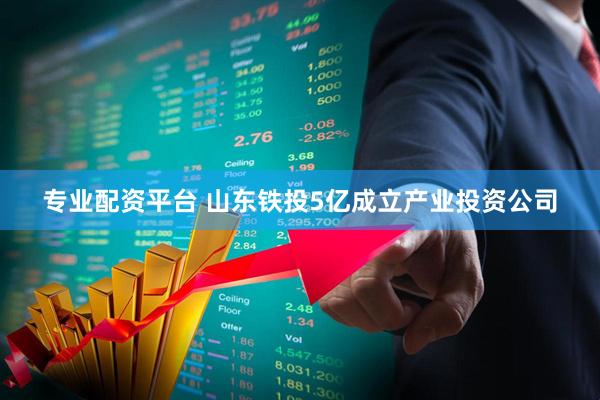 专业配资平台 山东铁投5亿成立产业投资公司