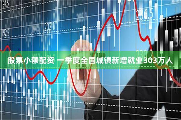股票小额配资 一季度全国城镇新增就业303万人