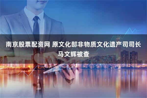南京股票配资网 原文化部非物质文化遗产司司长马文辉被查