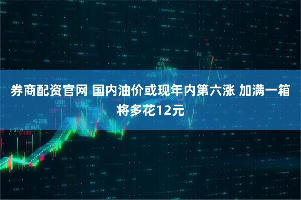 券商配资官网 国内油价或现年内第六涨 加满一箱将多花12元