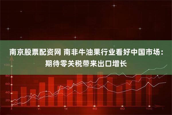 南京股票配资网 南非牛油果行业看好中国市场：期待零关税带来出口增长