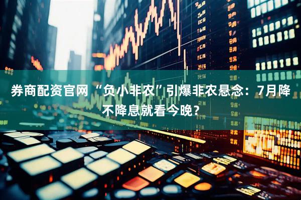 券商配资官网 “负小非农”引爆非农悬念：7月降不降息就看今晚？