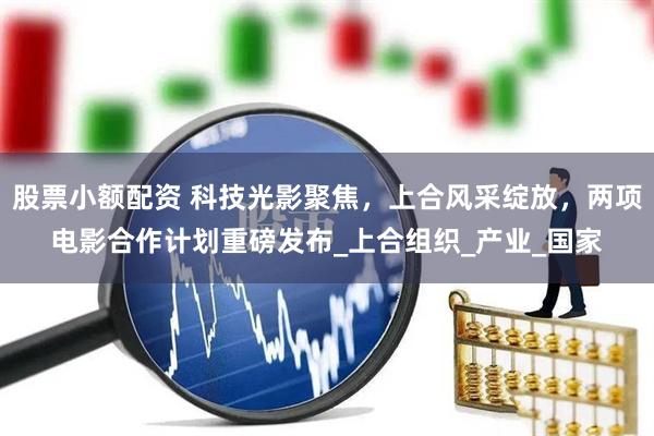 股票小额配资 科技光影聚焦，上合风采绽放，两项电影合作计划重磅发布_上合组织_产业_国家