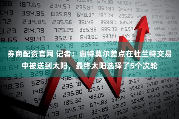券商配资官网 记者：惠特莫尔差点在杜兰特交易中被送到太阳，最终太阳选择了5个次轮