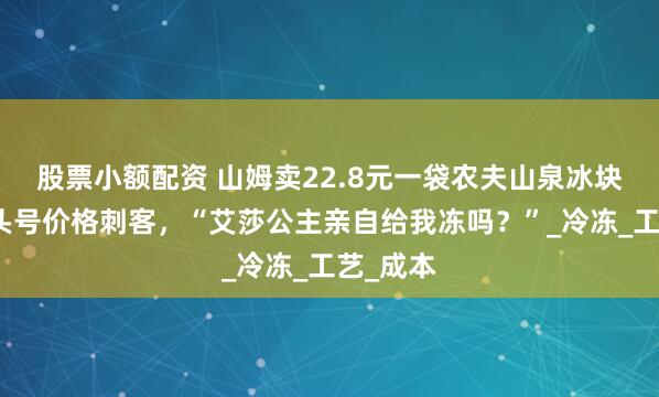 股票小额配资 山姆卖22.8元一袋农夫山泉冰块成今夏头号价格刺客，“艾莎公主亲自给我冻吗？”_冷冻_工艺_成本