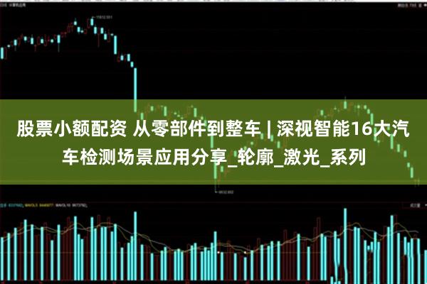 股票小额配资 从零部件到整车 | 深视智能16大汽车检测场景应用分享_轮廓_激光_系列