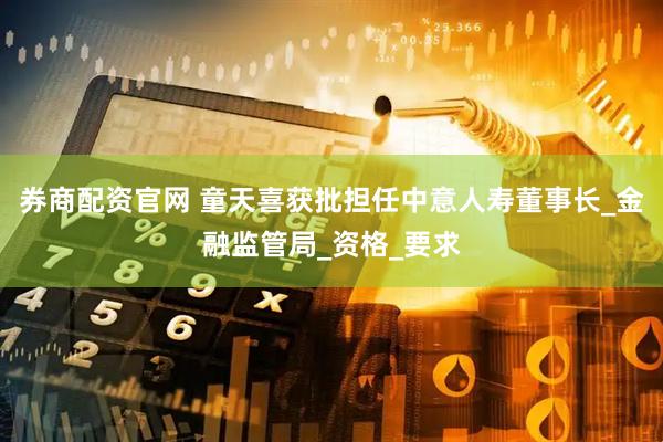 券商配资官网 童天喜获批担任中意人寿董事长_金融监管局_资格_要求