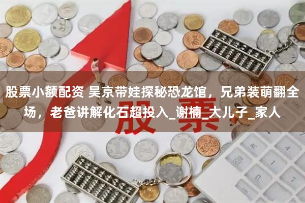 股票小额配资 吴京带娃探秘恐龙馆，兄弟装萌翻全场，老爸讲解化石超投入_谢楠_大儿子_家人