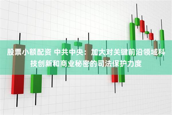 股票小额配资 中共中央：加大对关键前沿领域科技创新和商业秘密的司法保护力度