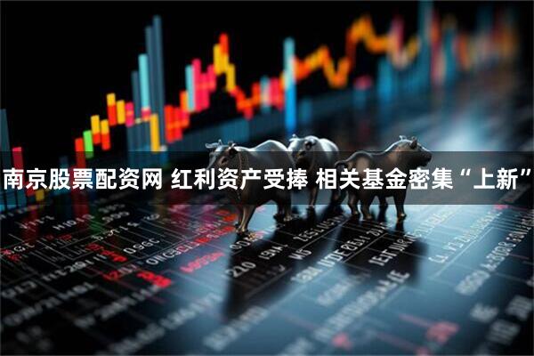 南京股票配资网 红利资产受捧 相关基金密集“上新”