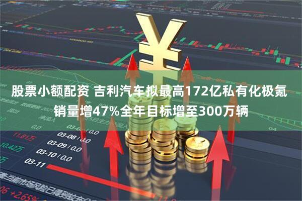 股票小额配资 吉利汽车拟最高172亿私有化极氪 销量增47%全年目标增至300万辆