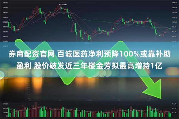 券商配资官网 百诚医药净利预降100%或靠补助盈利 股价破发近三年楼金芳拟最高增持1亿