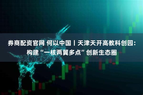 券商配资官网 何以中国丨天津天开高教科创园：构建“一核两翼多点”创新生态圈