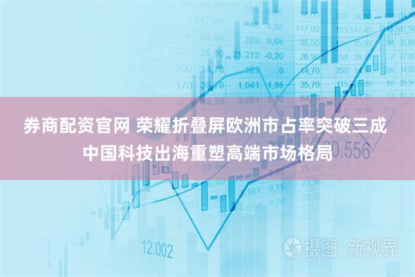 券商配资官网 荣耀折叠屏欧洲市占率突破三成 中国科技出海重塑高端市场格局