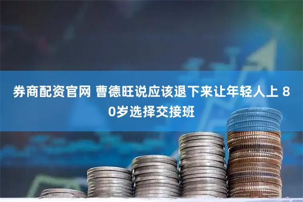 券商配资官网 曹德旺说应该退下来让年轻人上 80岁选择交接班