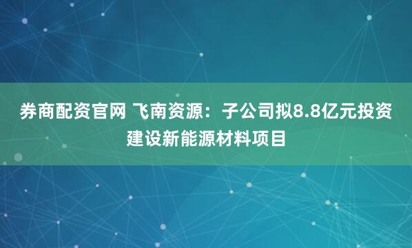 券商配资官网 飞南资源：子公司拟8.8亿元投资建设新能源材料项目