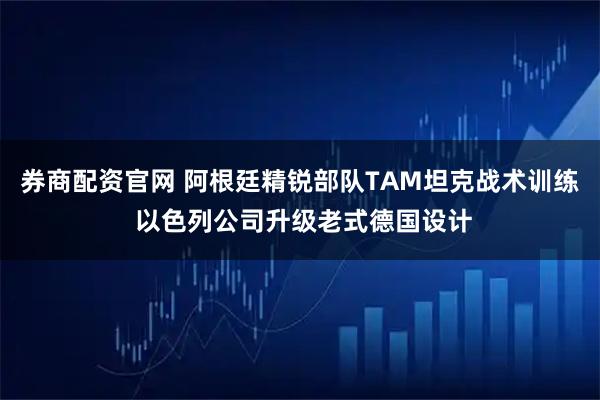 券商配资官网 阿根廷精锐部队TAM坦克战术训练 以色列公司升级老式德国设计