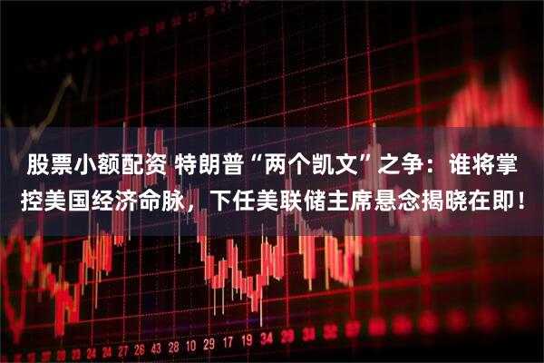 股票小额配资 特朗普“两个凯文”之争：谁将掌控美国经济命脉，下任美联储主席悬念揭晓在即！