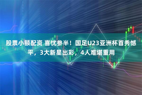 股票小额配资 喜忧参半！国足U23亚洲杯首秀憾平，3大新星出彩，4人难堪重用
