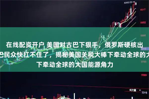 在线配资开户 美国对古巴下狠手，俄罗斯硬核出手援助！古巴民众快扛不住了，揭秘美国关税大棒下牵动全球的大国能源角力