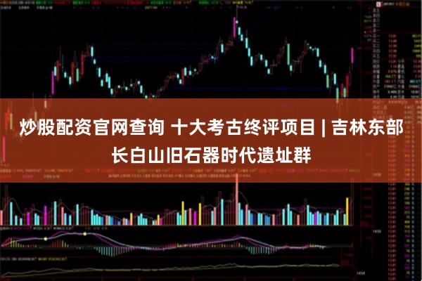 炒股配资官网查询 十大考古终评项目 | 吉林东部长白山旧石器时代遗址群