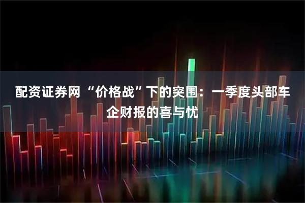 配资证券网 “价格战”下的突围：一季度头部车企财报的喜与忧