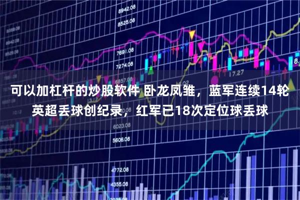 可以加杠杆的炒股软件 卧龙凤雏，蓝军连续14轮英超丢球创纪录，红军已18次定位球丢球