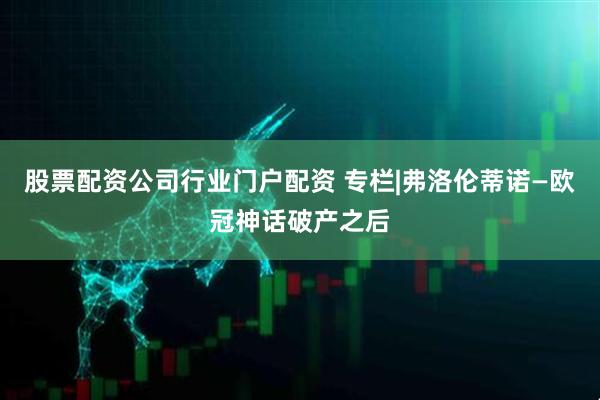股票配资公司行业门户配资 专栏|弗洛伦蒂诺—欧冠神话破产之后