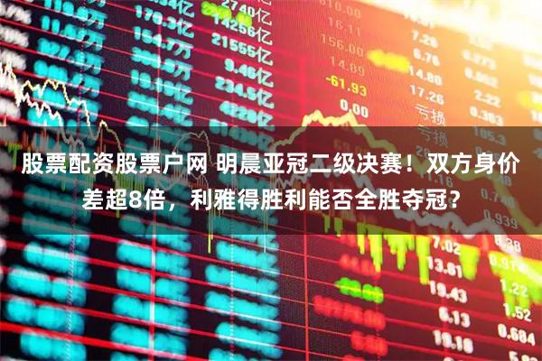 股票配资股票户网 明晨亚冠二级决赛！双方身价差超8倍，利雅得胜利能否全胜夺冠？