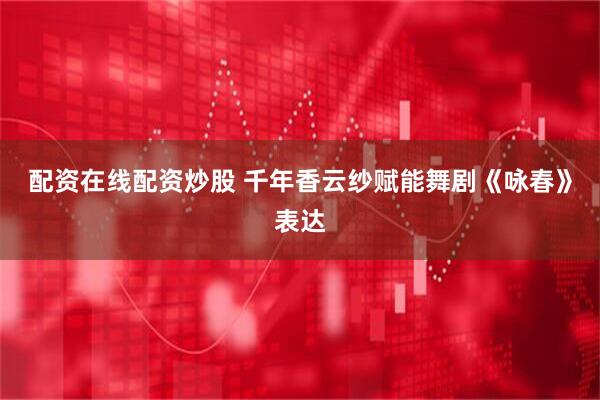 配资在线配资炒股 千年香云纱赋能舞剧《咏春》表达
