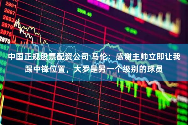 中国正规股票配资公司 马伦：感谢主帅立即让我踢中锋位置，大罗是另一个级别的球员